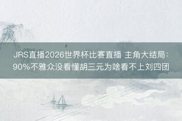 JRS直播2026世界杯比赛直播 主角大结局:90%不雅众没看懂胡三元为啥看不上刘四团