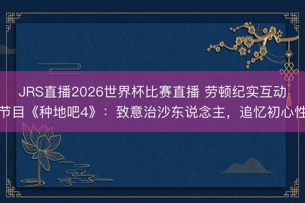 JRS直播2026世界杯比赛直播 劳顿纪实互动节目《种地吧4》:致意治沙东说念主,追忆初心性