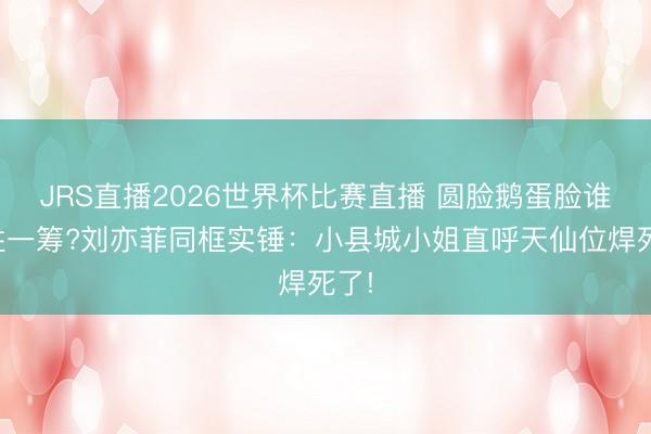 JRS直播2026世界杯比赛直播 圆脸鹅蛋脸谁更胜一筹?刘亦菲同框实锤:小县城小姐直呼天仙位焊死了!
