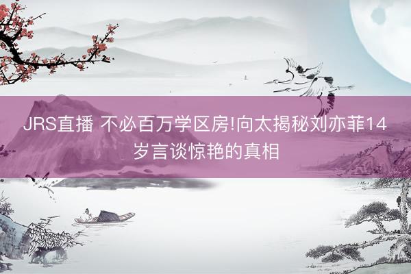 JRS直播 不必百万学区房!向太揭秘刘亦菲14岁言谈惊艳的真相