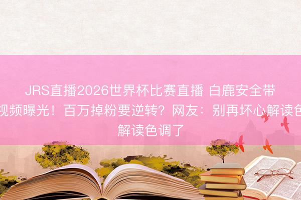 JRS直播2026世界杯比赛直播 白鹿安全带教唆视频曝光!百万掉粉要逆转?网友:别再坏心解读色调了