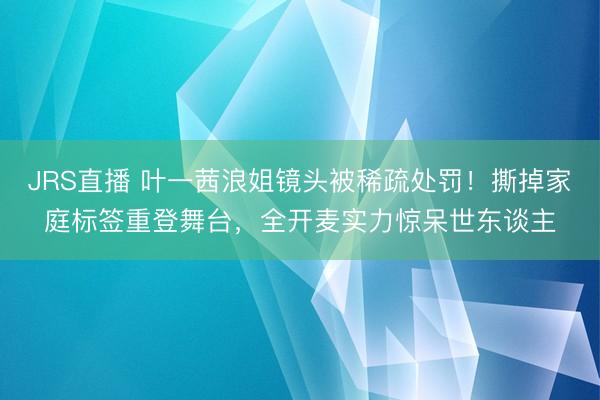 JRS直播 叶一茜浪姐镜头被稀疏处罚!撕掉家庭标签重登舞台,全开麦实力惊呆世东谈主