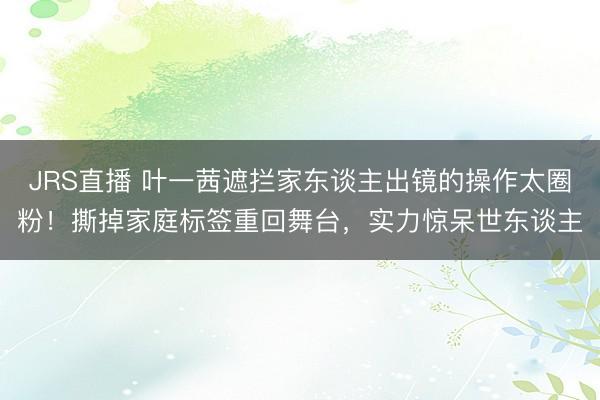 JRS直播 叶一茜遮拦家东谈主出镜的操作太圈粉!撕掉家庭标签重回舞台,实力惊呆世东谈主