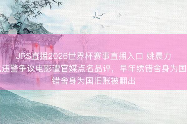 JRS直播2026世界杯赛事直播入口 姚晨力挺好意思化违警争议电影遭官媒点名品评,早年绣错舍身为国旧账被翻出