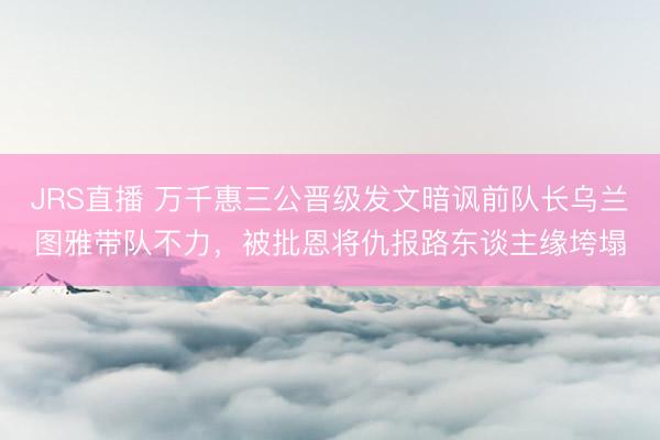JRS直播 万千惠三公晋级发文暗讽前队长乌兰图雅带队不力,被批恩将仇报路东谈主缘垮塌