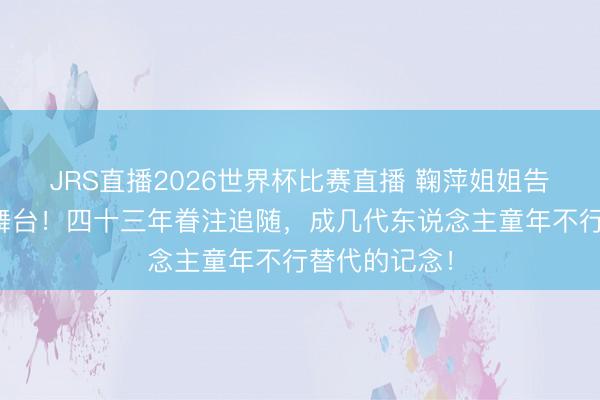 JRS直播2026世界杯比赛直播 鞠萍姐姐告别少儿主捏舞台!四十三年眷注追随,成几代东说念主童年不行替代的记念!