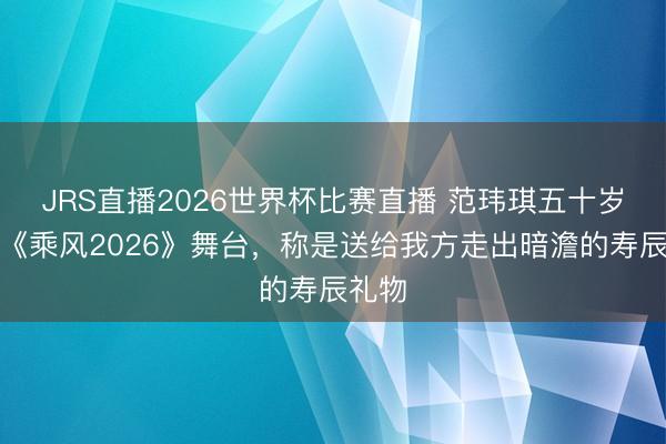 JRS直播2026世界杯比赛直播 范玮琪五十岁登上《乘风2026》舞台,称是送给我方走出暗澹的寿辰礼物