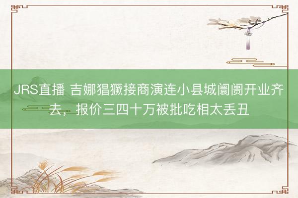 JRS直播 吉娜猖獗接商演连小县城阛阓开业齐去,报价三四十万被批吃相太丢丑