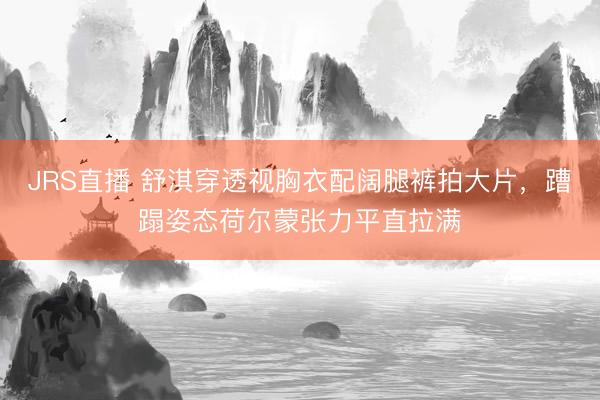 JRS直播 舒淇穿透视胸衣配阔腿裤拍大片,蹧蹋姿态荷尔蒙张力平直拉满