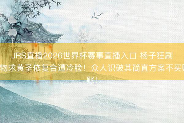 JRS直播2026世界杯赛事直播入口 杨子狂刷礼物求黄圣依复合遭冷脸!众人识破其简直方案不买账!