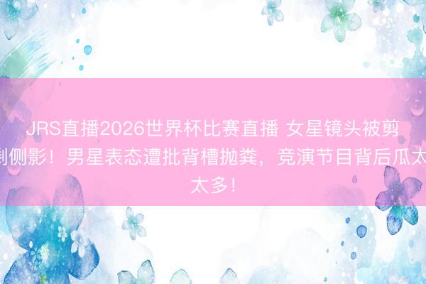 JRS直播2026世界杯比赛直播 女星镜头被剪只剩侧影!男星表态遭批背槽抛粪,竞演节目背后瓜太多!