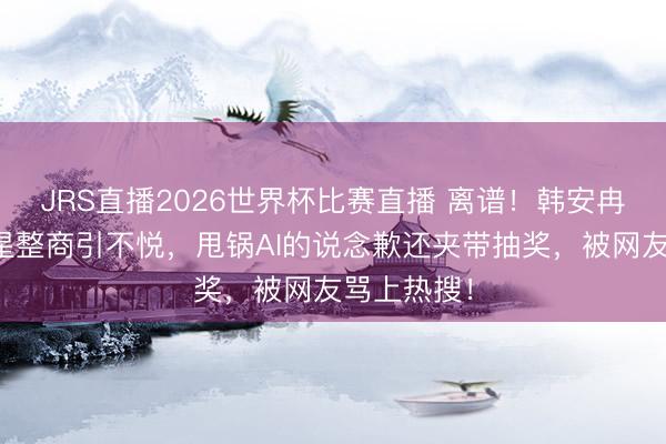 JRS直播2026世界杯比赛直播 离谱!韩安冉评多位女星整商引不悦,甩锅AI的说念歉还夹带抽奖,被网友骂上热搜!