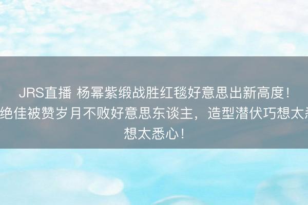 JRS直播 杨幂紫缎战胜红毯好意思出新高度!现象绝佳被赞岁月不败好意思东谈主,造型潜伏巧想太悉心!