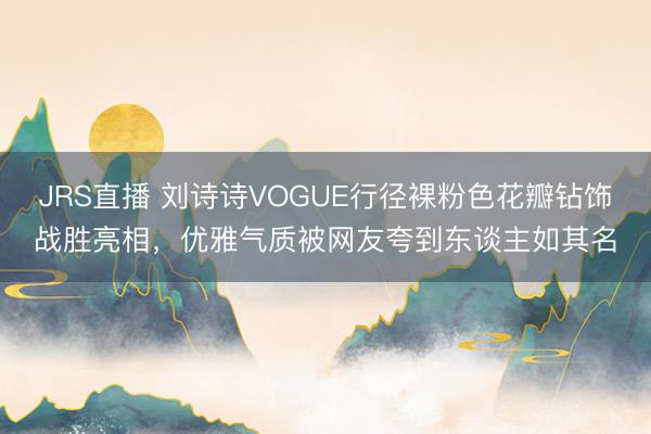 JRS直播 刘诗诗VOGUE行径裸粉色花瓣钻饰战胜亮相,优雅气质被网友夸到东谈主如其名