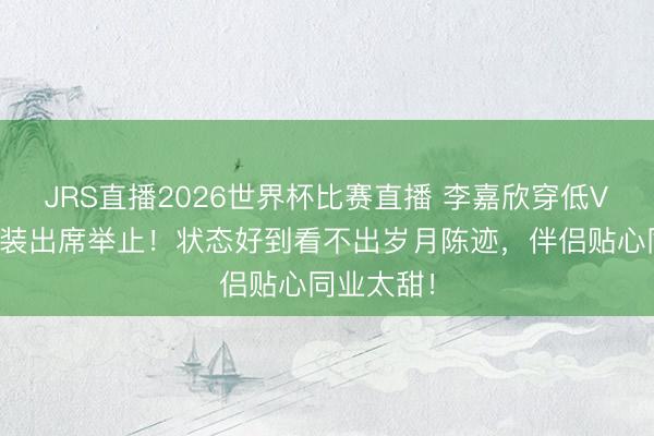JRS直播2026世界杯比赛直播 李嘉欣穿低V大露背晚装出席举止!状态好到看不出岁月陈迹,伴侣贴心同业太甜!