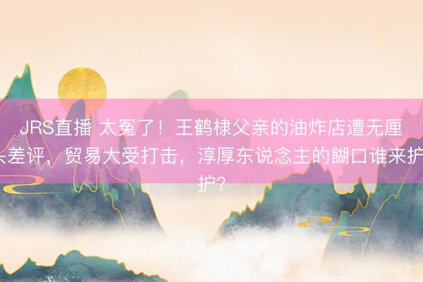 JRS直播 太冤了!王鹤棣父亲的油炸店遭无厘头差评,贸易大受打击,淳厚东说念主的餬口谁来护?
