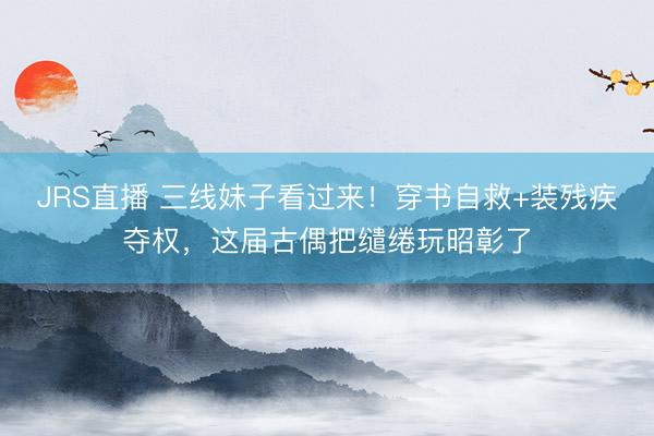 JRS直播 三线妹子看过来!穿书自救+装残疾夺权,这届古偶把缱绻玩昭彰了