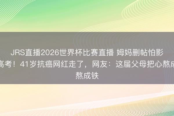 JRS直播2026世界杯比赛直播 姆妈删帖怕影响高考!41岁抗癌网红走了,网友:这届父母把心熬成铁