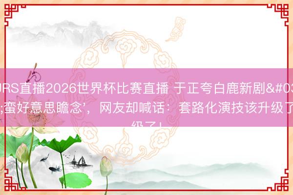 JRS直播2026世界杯比赛直播 于正夸白鹿新剧'蛮好意思瞻念'，网友却喊话：套路化演技该升级了！