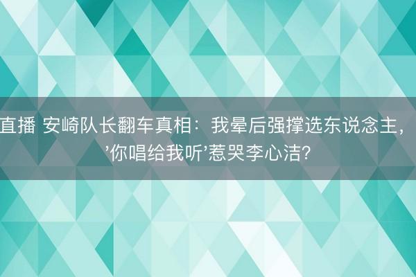 JRS直播 安崎队长翻车真相:我晕后强撑选东说念主,一句'你唱给我听'惹哭李心洁?