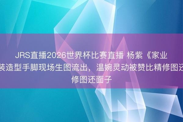 JRS直播2026世界杯比赛直播 杨紫《家业》古装造型手脚现场生图流出,温婉灵动被赞比精修图还面子