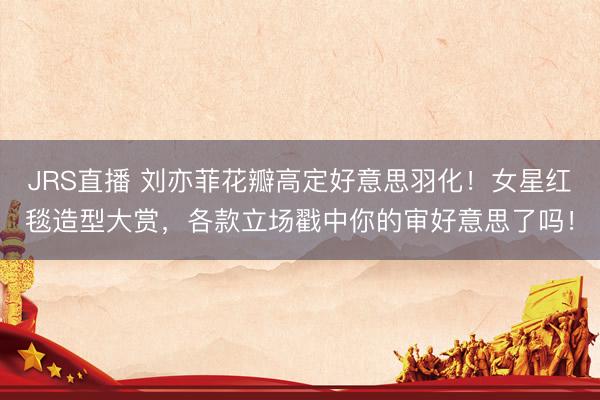 JRS直播 刘亦菲花瓣高定好意思羽化!女星红毯造型大赏,各款立场戳中你的审好意思了吗!
