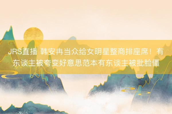JRS直播 韩安冉当众给女明星整商排座席!有东谈主被夸变好意思范本有东谈主被批脸僵