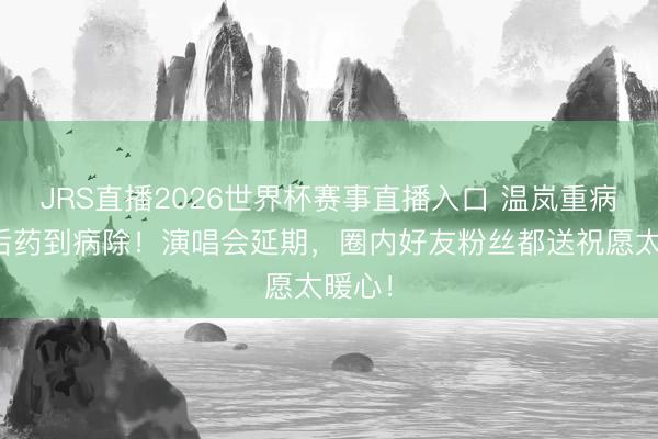JRS直播2026世界杯赛事直播入口 温岚重病抢救后药到病除!演唱会延期,圈内好友粉丝都送祝愿太暖心!