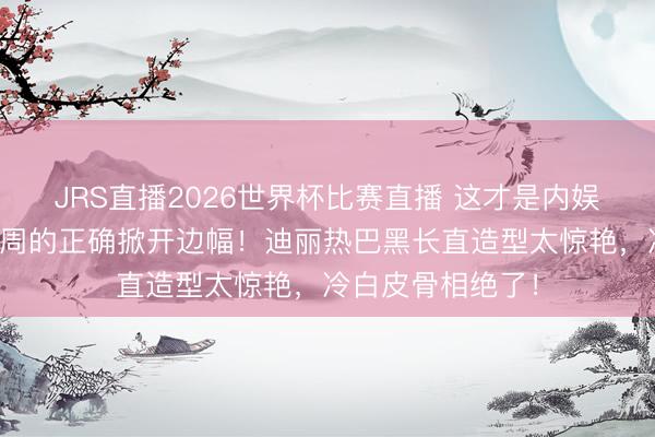 JRS直播2026世界杯比赛直播 这才是内娱女星闯海外时装周的正确掀开边幅!迪丽热巴黑长直造型太惊艳,冷白皮骨相绝了!