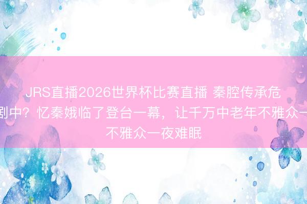 JRS直播2026世界杯比赛直播 秦腔传承危险潜藏剧中？忆秦娥临了登台一幕，让千万中老年不雅众一夜难眠