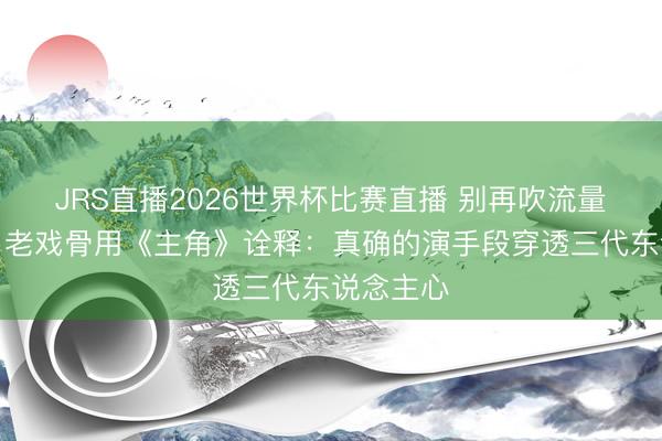 JRS直播2026世界杯比赛直播 别再吹流量明星了!老戏骨用《主角》诠释:真确的演手段穿透三代东说念主心