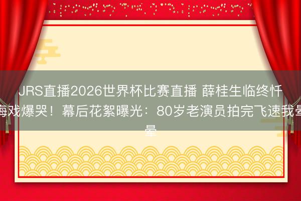 JRS直播2026世界杯比赛直播 薛桂生临终忏悔戏爆哭!幕后花絮曝光:80岁老演员拍完飞速我晕