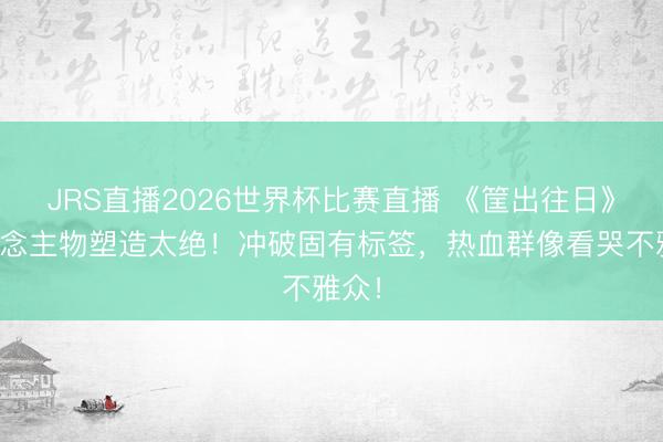 JRS直播2026世界杯比赛直播 《筐出往日》东说念主物塑造太绝!冲破固有标签,热血群像看哭不雅众!