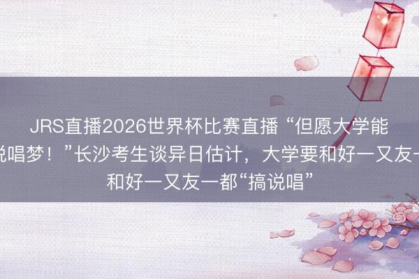 JRS直播2026世界杯比赛直播 “但愿大学能坚抓我方的说唱梦!”长沙考生谈异日估计,大学要和好一又友一都“搞说唱”
