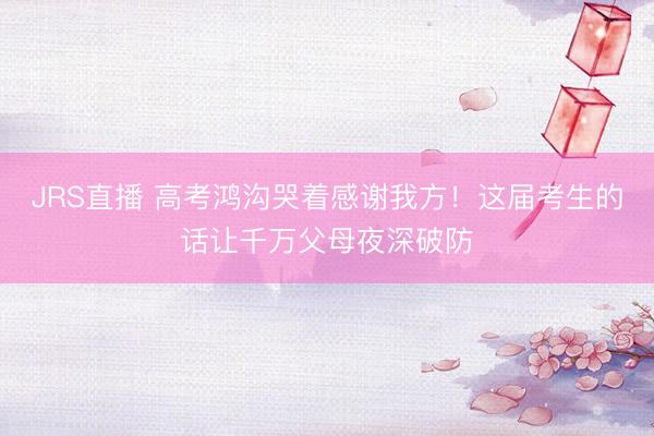 JRS直播 高考鸿沟哭着感谢我方!这届考生的话让千万父母夜深破防