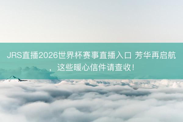 JRS直播2026世界杯赛事直播入口 芳华再启航,这些暖心信件请查收!