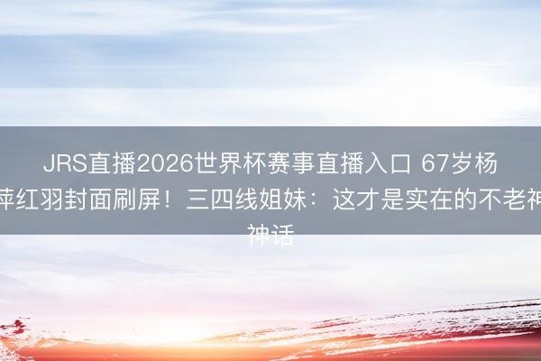 JRS直播2026世界杯赛事直播入口 67岁杨丽萍红羽封面刷屏!三四线姐妹:这才是实在的不老神话