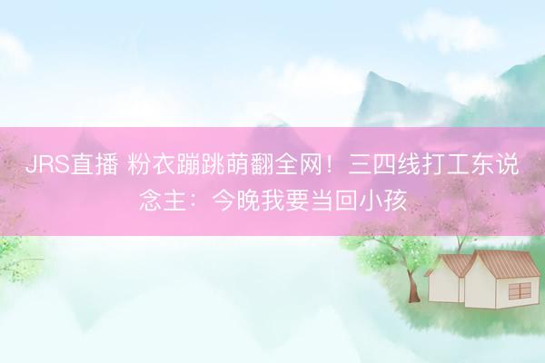 JRS直播 粉衣蹦跳萌翻全网!三四线打工东说念主:今晚我要当回小孩