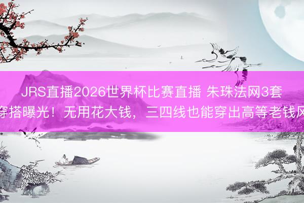 JRS直播2026世界杯比赛直播 朱珠法网3套穿搭曝光!无用花大钱,三四线也能穿出高等老钱风
