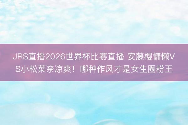 JRS直播2026世界杯比赛直播 安藤樱慵懒VS小松菜奈凉爽!哪种作风才是女生圈粉王