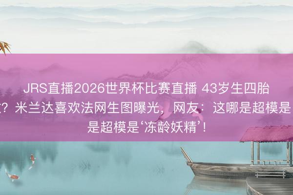 JRS直播2026世界杯比赛直播 43岁生四胎还比老公嫩?米兰达喜欢法网生图曝光,网友:这哪是超模是‘冻龄妖精’!