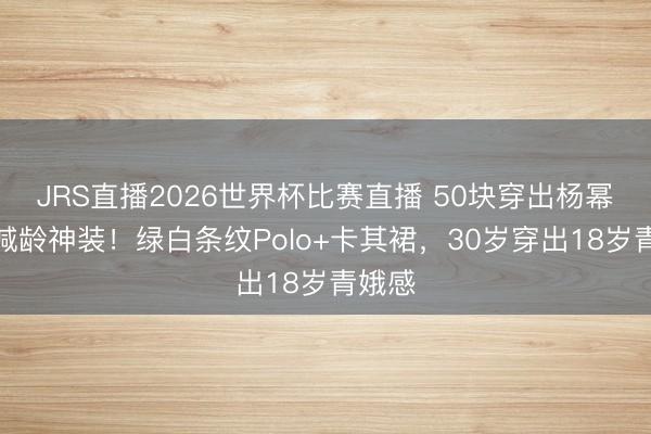 JRS直播2026世界杯比赛直播 50块穿出杨幂同款减龄神装!绿白条纹Polo+卡其裙,30岁穿出18岁青娥感