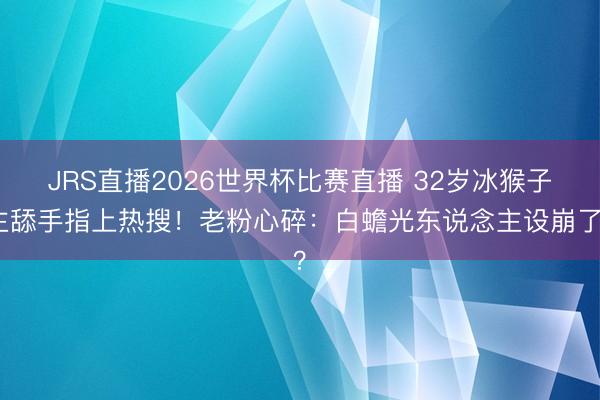 JRS直播2026世界杯比赛直播 32岁冰猴子主舔手指上热搜!老粉心碎:白蟾光东说念主设崩了?