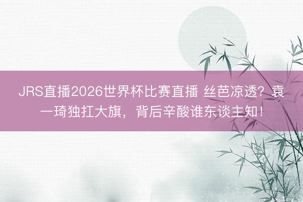 JRS直播2026世界杯比赛直播 丝芭凉透?袁一琦独扛大旗,背后辛酸谁东谈主知!