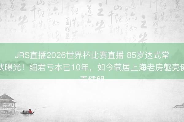 JRS直播2026世界杯比赛直播 85岁达式常现状曝光!细君亏本已10年,如今茕居上海老房躯壳健朗
