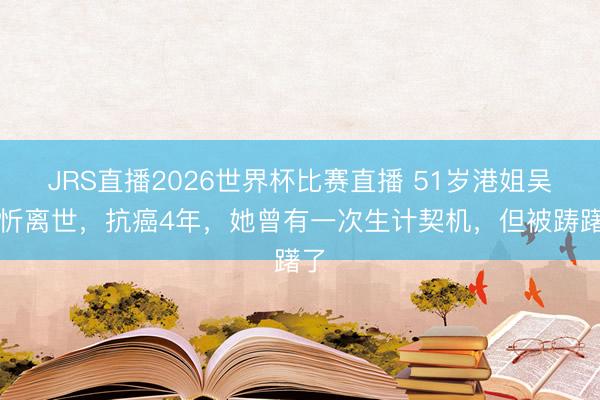 JRS直播2026世界杯比赛直播 51岁港姐吴文忻离世，抗癌4年，她曾有一次生计契机，但被踌躇了