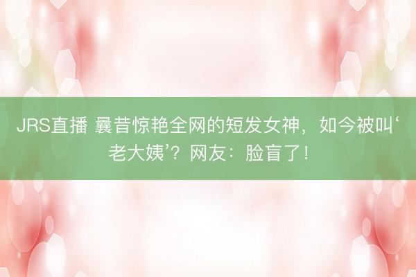 JRS直播 曩昔惊艳全网的短发女神,如今被叫‘老大姨’?网友:脸盲了!