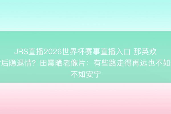 JRS直播2026世界杯赛事直播入口 那英欢然背后隐退情?田震晒老像片:有些路走得再远也不如安宁