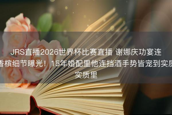 JRS直播2026世界杯比赛直播 谢娜庆功宴连开香槟细节曝光!15年婚配里他连挡酒手势皆宠到实质里