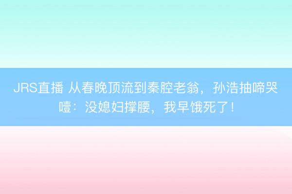 JRS直播 从春晚顶流到秦腔老翁,孙浩抽啼哭噎:没媳妇撑腰,我早饿死了!